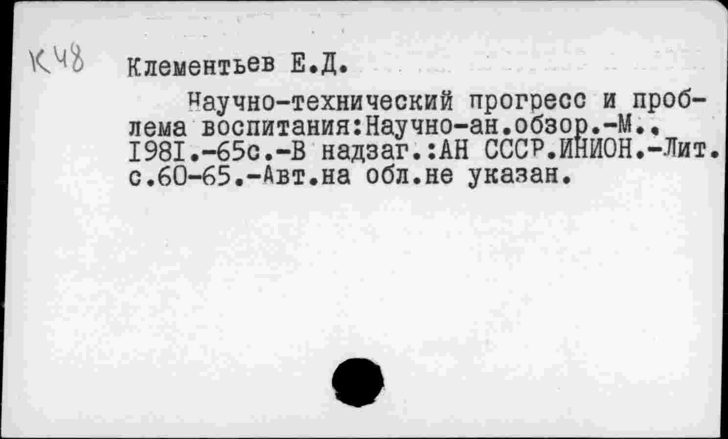 ﻿Клементьев Е.Д.
научно-технический прогресс и проблема воспитания:Научно-ан.обзор.-М.. 1981.-65с.-В надзаг.:АН СССР.ИНИОН.-Лит. с.60-65.-Авт.на обл.не указан.